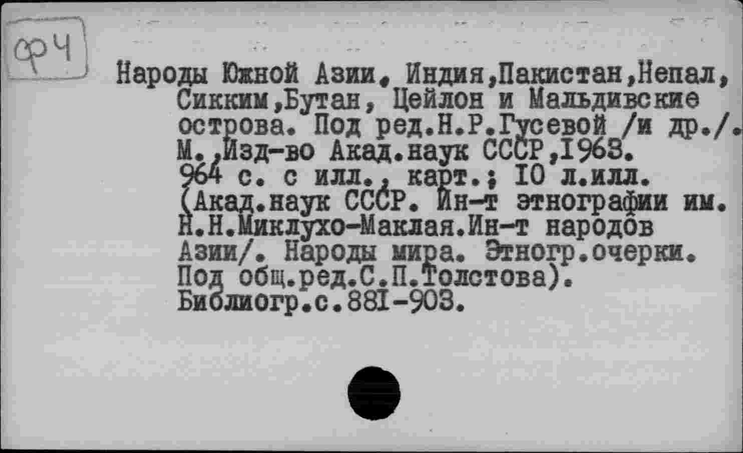 ﻿Народы Южной Азии« Индия«Пакистан»Непал» Сикким»Бутан, Цейлон и Мальдивские острова. Под ред.Н.Р.Гусевой /и др./. М. .Изд-во Акад.наук СССР,1963. 964 с. с илл.» карт.; 10 л.илл. (Акад.наук ССиР. Йн-т этнографии им. Й.Н.Миклухо-Маклая.Ин-т народов Азии/. Народы мира. Этногр.очерки. Под общ.ред.С.П.Толстова). Биолиогр. с. 881-903.